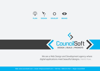 PLAN DESIGN DEVELOP BRAND 
< < 
CouncilSoft 
DESIGN | BUILD | PROMOTE < < 
We are a Web Design and Development agency where 
digital applications meet beautiful designs. Here’s how... 
Web: www.councilsoft.com | Email: info@councilsoft.com | Toll Free: 1-800-215-7027 | Skype: CouncilSoft 
 