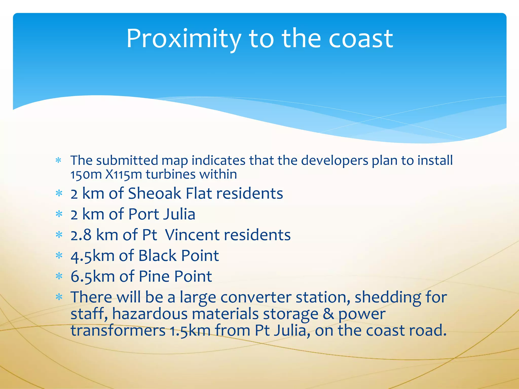 Proximity to the coast



 The submitted map indicates that the developers plan to install
  150m X115m turbines within
   2 km of Sheoak Flat residents
   2 km of Port Julia
   2.8 km of Pt Vincent residents
   4.5km of Black Point
   6.5km of Pine Point
   There will be a large converter station, shedding for
    staff, hazardous materials storage & power
    transformers 1.5km from Pt Julia, on the coast road.
 