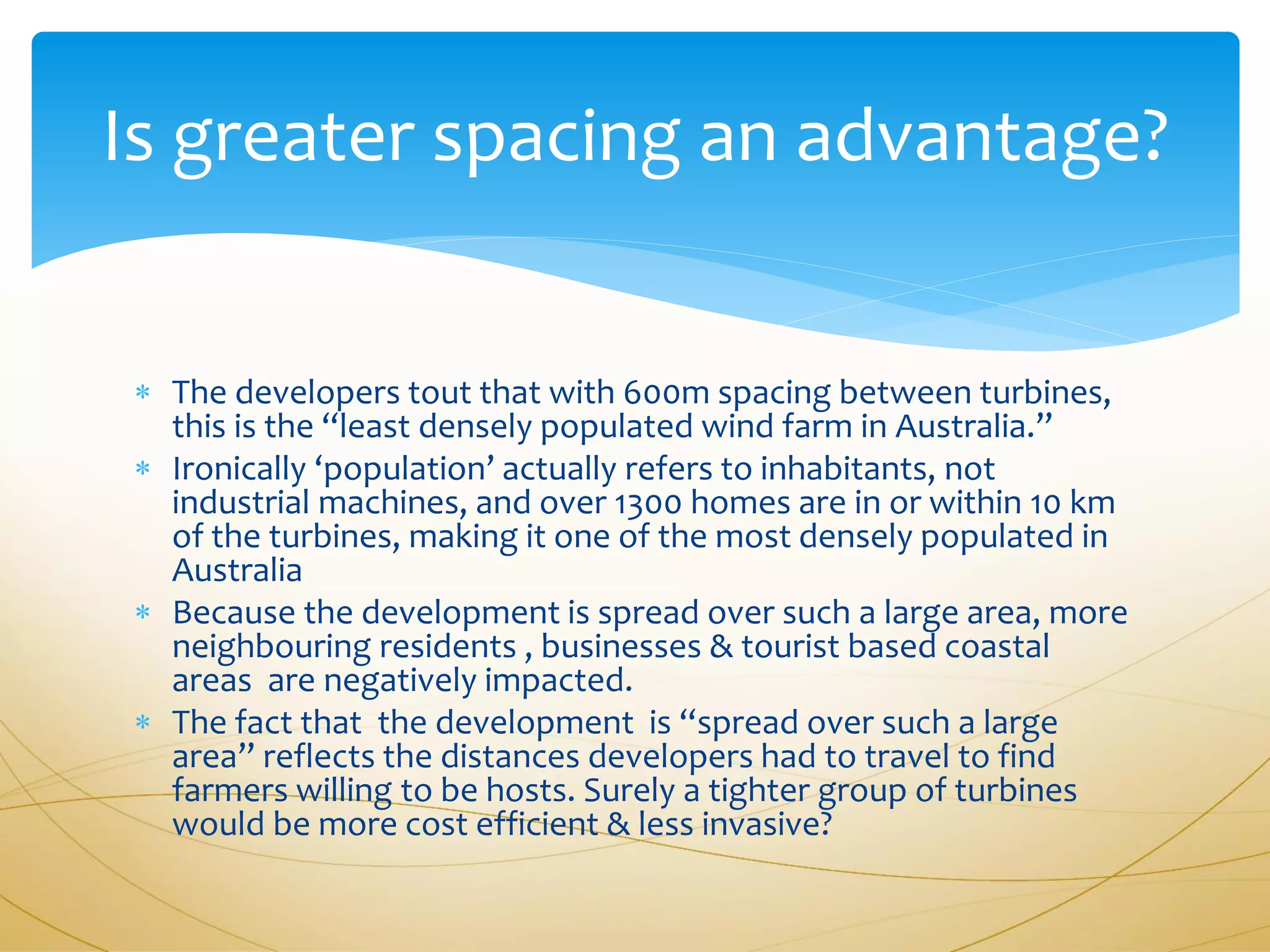Is greater spacing an advantage?


 The developers tout that with 600m spacing between turbines,
  this is the “least densely populated wind farm in Australia.”
 Ironically ‘population’ actually refers to inhabitants, not
  industrial machines, and over 1300 homes are in or within 10 km
  of the turbines, making it one of the most densely populated in
  Australia
 Because the development is spread over such a large area, more
  neighbouring residents , businesses & tourist based coastal
  areas are negatively impacted.
 The fact that the development is “spread over such a large
  area” reflects the distances developers had to travel to find
  farmers willing to be hosts. Surely a tighter group of turbines
  would be more cost efficient & less invasive?
 