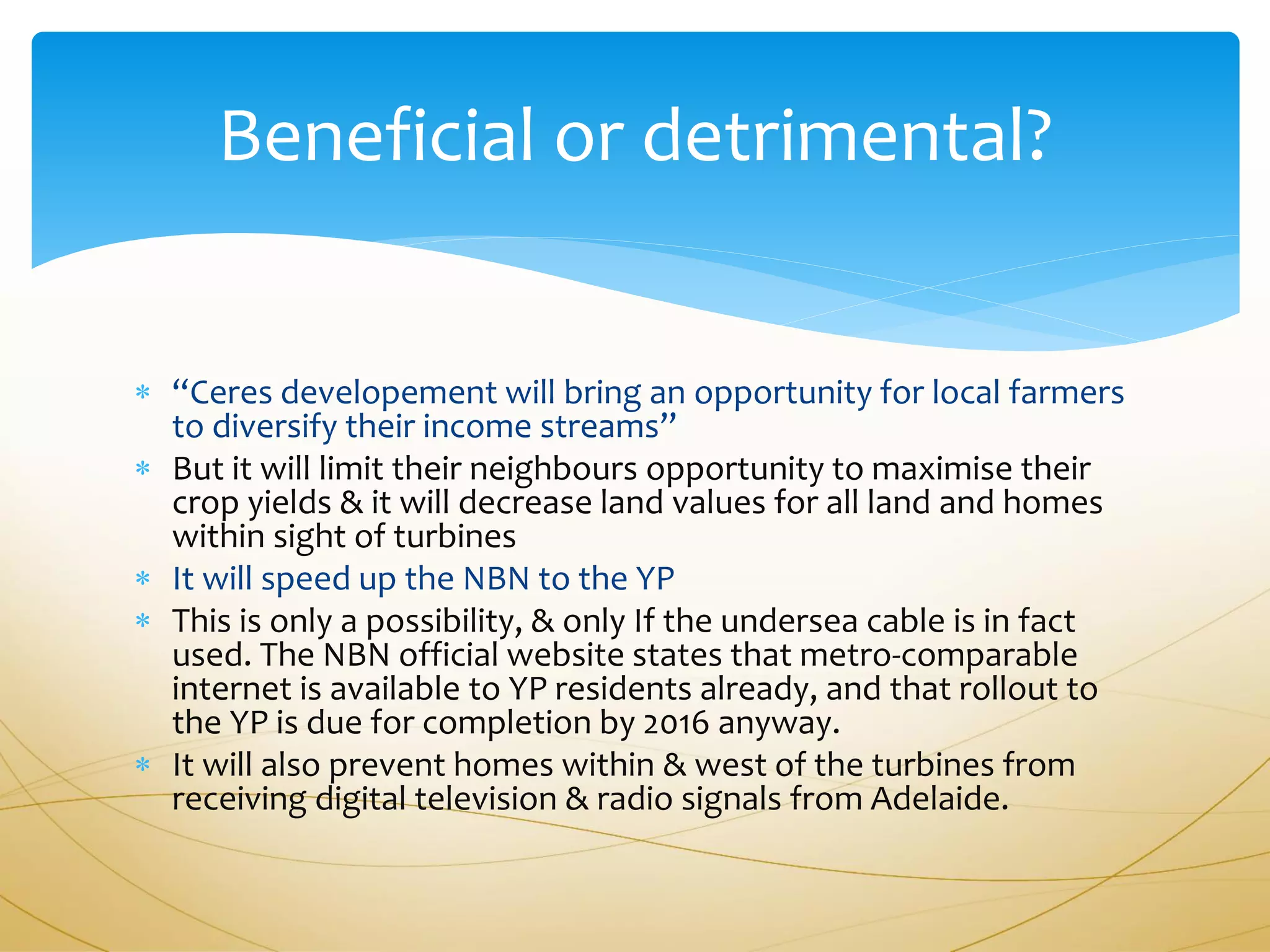 Beneficial or detrimental?


 “Ceres developement will bring an opportunity for local farmers
  to diversify their income streams”
 But it will limit their neighbours opportunity to maximise their
  crop yields & it will decrease land values for all land and homes
  within sight of turbines
 It will speed up the NBN to the YP
 This is only a possibility, & only If the undersea cable is in fact
  used. The NBN official website states that metro-comparable
  internet is available to YP residents already, and that rollout to
  the YP is due for completion by 2016 anyway.
 It will also prevent homes within & west of the turbines from
  receiving digital television & radio signals from Adelaide.
 