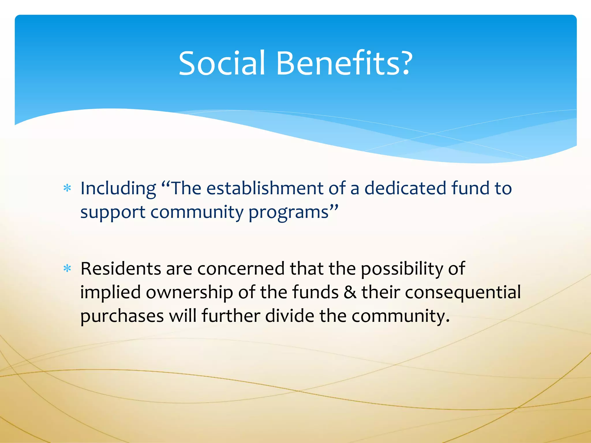 Social Benefits?


 Including “The establishment of a dedicated fund to
  support community programs”

 Residents are concerned that the possibility of
  implied ownership of the funds & their consequential
  purchases will further divide the community.
 