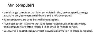 Minicomputers
• a mid-range computer that is intermediate in size, power, speed, storage
capacity, etc., between a mainframe and a microcomputer.
• Minicomputers are used by small organizations.
• “Minicomputer” is a term that is no longer used much. In recent years,
minicomputers are often referred to as small or midsize servers.
• A server is a central computer that provides information to other computers.
 