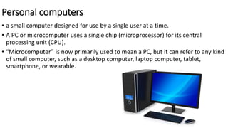Personal computers
• a small computer designed for use by a single user at a time.
• A PC or microcomputer uses a single chip (microprocessor) for its central
processing unit (CPU).
• “Microcomputer” is now primarily used to mean a PC, but it can refer to any kind
of small computer, such as a desktop computer, laptop computer, tablet,
smartphone, or wearable.
 