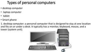 Types of personal computers
• desktop computer
• laptop computer
• tablet
• Smart phone
1. desktop computer: a personal computer that is designed to stay at one location
and fits on or under a desk. It typically has a monitor, keyboard, mouse, and a
tower (system unit).
 