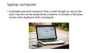 laptop computer
• A portable personal computer that is small enough to rest on the
user’s lap and can be powered by a battery. It includes a flip down
screen and a keyboard with a touchpad.
 