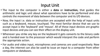Input Unit
• The input to the computer is either a data or instruction, that guides the
arithmetic and logic unit about what operations have to be performed and also
controls the movement of data between the computer and its I/O devices.
• Now, the input i.e. data or instruction are accepted with the help of input units
such as a keyboard, mouse, touchpad. The most familiar device that we use to
accept input is the ‘keyboard’ and ‘mouse’. All of these input devices are graphic
input devices and you can see their effect on the display unit.
• Whenever you strike any key on the keyboard it gets converts to the binary code
and is handed over to the processor which would interpret the code and perform
the appropriate action.
• For audio and video input, microphones and cameras are used respectively. Now
a day, the internet can also be used to issue an input to a computer from other
computers or databases.
 