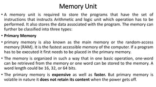 Memory Unit
• A memory unit is required to store the programs that have the set of
instructions that instructs Arithmetic and logic unit which operation has to be
performed. It also stores the data associated with the program. The memory can
further be classified into three types:
• Primary Memory
• primary memory is also known as the main memory or the random-access
memory (RAM). It is the fastest accessible memory of the computer. If a program
has to be executed it first needs to be placed in the primary memory.
• The memory is organized in such a way that in one basic operation, one-word
can be retrieved from the memory or one word can be stored to the memory. A
word length could be 16, 32, or 64 bits.
• The primary memory is expensive as well as faster. But primary memory is
volatile in nature it does not retain its content when the power gets off.
 