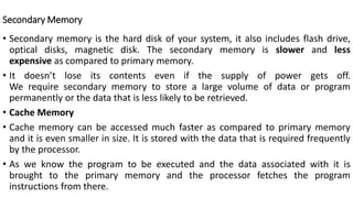 Secondary Memory
• Secondary memory is the hard disk of your system, it also includes flash drive,
optical disks, magnetic disk. The secondary memory is slower and less
expensive as compared to primary memory.
• It doesn’t lose its contents even if the supply of power gets off.
We require secondary memory to store a large volume of data or program
permanently or the data that is less likely to be retrieved.
• Cache Memory
• Cache memory can be accessed much faster as compared to primary memory
and it is even smaller in size. It is stored with the data that is required frequently
by the processor.
• As we know the program to be executed and the data associated with it is
brought to the primary memory and the processor fetches the program
instructions from there.
 
