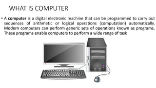 WHAT IS COMPUTER
• A computer is a digital electronic machine that can be programmed to carry out
sequences of arithmetic or logical operations (computation) automatically.
Modern computers can perform generic sets of operations known as programs.
These programs enable computers to perform a wide range of task
 