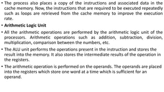 • The process also places a copy of the instructions and associated data in the
cache memory. Now, the instructions that are required to be executed repeatedly
such as loops are retrieved from the cache memory to improve the execution
rate.
• Arithmetic Logic Unit
• All the arithmetic operations are performed by the arithmetic logic unit of the
processors. Arithmetic operations such as addition, subtraction, division,
multiplication, comparison between the numbers, etc.
• The ALU unit performs the operations present in the instruction and stores the
result into the memory. It also stores the intermediate results of the operation in
the registers.
• The arithmetic operation is performed on the operands. The operands are placed
into the registers which store one word at a time which is sufficient for an
operand.
 