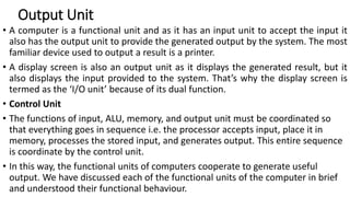 Output Unit
• A computer is a functional unit and as it has an input unit to accept the input it
also has the output unit to provide the generated output by the system. The most
familiar device used to output a result is a printer.
• A display screen is also an output unit as it displays the generated result, but it
also displays the input provided to the system. That’s why the display screen is
termed as the ‘I/O unit’ because of its dual function.
• Control Unit
• The functions of input, ALU, memory, and output unit must be coordinated so
that everything goes in sequence i.e. the processor accepts input, place it in
memory, processes the stored input, and generates output. This entire sequence
is coordinate by the control unit.
• In this way, the functional units of computers cooperate to generate useful
output. We have discussed each of the functional units of the computer in brief
and understood their functional behaviour.
 