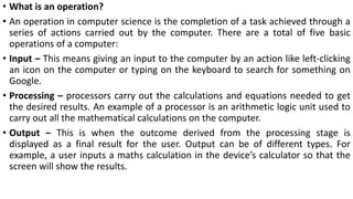 • What is an operation?
• An operation in computer science is the completion of a task achieved through a
series of actions carried out by the computer. There are a total of five basic
operations of a computer:
• Input – This means giving an input to the computer by an action like left-clicking
an icon on the computer or typing on the keyboard to search for something on
Google.
• Processing – processors carry out the calculations and equations needed to get
the desired results. An example of a processor is an arithmetic logic unit used to
carry out all the mathematical calculations on the computer.
• Output – This is when the outcome derived from the processing stage is
displayed as a final result for the user. Output can be of different types. For
example, a user inputs a maths calculation in the device’s calculator so that the
screen will show the results.
 