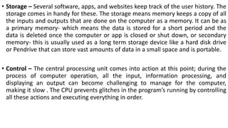• Storage – Several software, apps, and websites keep track of the user history. The
storage comes in handy for these. The storage means memory keeps a copy of all
the inputs and outputs that are done on the computer as a memory. It can be as
a primary memory- which means the data is stored for a short period and the
data is deleted once the computer or app is closed or shut down, or secondary
memory- this is usually used as a long term storage device like a hard disk drive
or Pendrive that can store vast amounts of data in a small space and is portable.
• Control – The central processing unit comes into action at this point; during the
process of computer operation, all the input, information processing, and
displaying an output can become challenging to manage for the computer,
making it slow . The CPU prevents glitches in the program’s running by controlling
all these actions and executing everything in order.
 