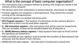 What is the concept of basic computer organization?
• The instructions that a computer follows to produce the output are stored in the
memory of the computer
• The devices store their instructions in memory devices, also known as registers
• Function registers are situated in a microprocessor. They control the smooth
running of the microprocessors
• Functional registers are divided into three parts:
• (PC) Program counters – The location of instructions on the memory device is
stored here so that it can be used when required.
• 2. (IR) Instruction registers – the instructions that will be used are located here.
They are encoded, so they will be decoded before the IR executes it.
• 3. (MAR) Memory address registers – Data locations from start to finish/ end of
the operation are stored here.
• MAR and MDR are two registers used to handle the transfers of data between the
processor and the device’s main memory.
• (MDR) Memory data register – The data that is transferred is stored here.
 