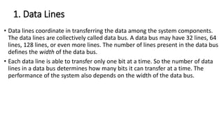 1. Data Lines
• Data lines coordinate in transferring the data among the system components.
The data lines are collectively called data bus. A data bus may have 32 lines, 64
lines, 128 lines, or even more lines. The number of lines present in the data bus
defines the width of the data bus.
• Each data line is able to transfer only one bit at a time. So the number of data
lines in a data bus determines how many bits it can transfer at a time. The
performance of the system also depends on the width of the data bus.
 