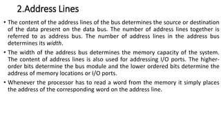 2.Address Lines
• The content of the address lines of the bus determines the source or destination
of the data present on the data bus. The number of address lines together is
referred to as address bus. The number of address lines in the address bus
determines its width.
• The width of the address bus determines the memory capacity of the system.
The content of address lines is also used for addressing I/O ports. The higher-
order bits determine the bus module and the lower ordered bits determine the
address of memory locations or I/O ports.
• Whenever the processor has to read a word from the memory it simply places
the address of the corresponding word on the address line.
 