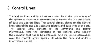 3. Control Lines
• The address lines and data lines are shared by all the components of
the system so there must some means to control the use and access
of data and address lines. The control signals placed on the control
lines control the use and access to address and data lines of the bus.
The control signal consists of the command and timing
information. Here the command in the control signal specify
the operation that has to be performed. And the timing information
over the control signals specify till when the data and address
information is valid .
 