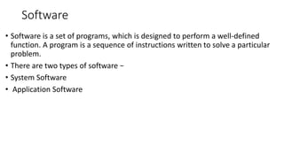 Software
• Software is a set of programs, which is designed to perform a well-defined
function. A program is a sequence of instructions written to solve a particular
problem.
• There are two types of software −
• System Software
• Application Software
 