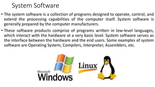 System Software
• The system software is a collection of programs designed to operate, control, and
extend the processing capabilities of the computer itself. System software is
generally prepared by the computer manufacturers.
• These software products comprise of programs written in low-level languages,
which interact with the hardware at a very basic level. System software serves as
the interface between the hardware and the end users. Some examples of system
software are Operating System, Compilers, Interpreter, Assemblers, etc.
 