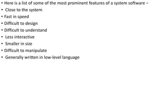 • Here is a list of some of the most prominent features of a system software −
• Close to the system
• Fast in speed
• Difficult to design
• Difficult to understand
• Less interactive
• Smaller in size
• Difficult to manipulate
• Generally written in low-level language
 