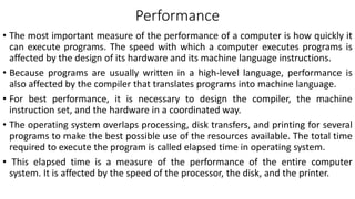 Performance
• The most important measure of the performance of a computer is how quickly it
can execute programs. The speed with which a computer executes programs is
affected by the design of its hardware and its machine language instructions.
• Because programs are usually written in a high-level language, performance is
also affected by the compiler that translates programs into machine language.
• For best performance, it is necessary to design the compiler, the machine
instruction set, and the hardware in a coordinated way.
• The operating system overlaps processing, disk transfers, and printing for several
programs to make the best possible use of the resources available. The total time
required to execute the program is called elapsed time in operating system.
• This elapsed time is a measure of the performance of the entire computer
system. It is affected by the speed of the processor, the disk, and the printer.
 