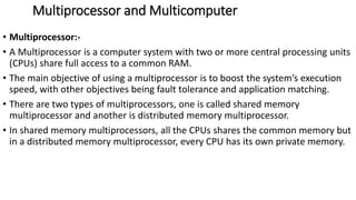 Multiprocessor and Multicomputer
• Multiprocessor:-
• A Multiprocessor is a computer system with two or more central processing units
(CPUs) share full access to a common RAM.
• The main objective of using a multiprocessor is to boost the system’s execution
speed, with other objectives being fault tolerance and application matching.
• There are two types of multiprocessors, one is called shared memory
multiprocessor and another is distributed memory multiprocessor.
• In shared memory multiprocessors, all the CPUs shares the common memory but
in a distributed memory multiprocessor, every CPU has its own private memory.
 
