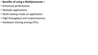 • Benefits of using a Multiprocessor –
• Enhanced performance.
• Multiple applications.
• Multi-tasking inside an application.
• High throughput and responsiveness.
• Hardware sharing among CPUs.
 