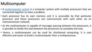 Multicomputer
• A multicomputer system is a computer system with multiple processors that are
connected together to solve a problem.
• Each processor has its own memory and it is accessible by that particular
processor and those processors can communicate with each other via an
interconnection network.
• As the multicomputer is capable of messages passing between the processors, it
is possible to divide the task between the processors to complete the task.
• Hence, a multicomputer can be used for distributed computing. It is cost
effective and easier to build a multicomputer than a multiprocessor.
 