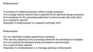 Multiprocessor
•It consists of multiple processors within a single computer.
•It is a singly shared memory that is attached to the elements being processed.
•It is necessary for the processing elements to communicate with each other.
•It is a dynamic network.
•Example of multiprocessor is a sequent symmetry S-81.
Multicomputer
•It is an interlinked multiple autonomous computer.
•The memory attached to the processing elements are distributed in multiples.
•It is not required for elements being processed to communicate.
•It is a type of static network.
•Example of a multicomputer is a message passing multicomputer.
 