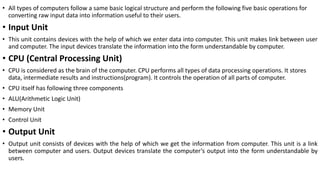 • All types of computers follow a same basic logical structure and perform the following five basic operations for
converting raw input data into information useful to their users.
• Input Unit
• This unit contains devices with the help of which we enter data into computer. This unit makes link between user
and computer. The input devices translate the information into the form understandable by computer.
• CPU (Central Processing Unit)
• CPU is considered as the brain of the computer. CPU performs all types of data processing operations. It stores
data, intermediate results and instructions(program). It controls the operation of all parts of computer.
• CPU itself has following three components
• ALU(Arithmetic Logic Unit)
• Memory Unit
• Control Unit
• Output Unit
• Output unit consists of devices with the help of which we get the information from computer. This unit is a link
between computer and users. Output devices translate the computer’s output into the form understandable by
users.
 
