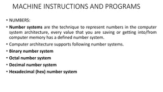 MACHINE INSTRUCTIONS AND PROGRAMS
• NUMBERS:
• Number systems are the technique to represent numbers in the computer
system architecture, every value that you are saving or getting into/from
computer memory has a defined number system.
• Computer architecture supports following number systems.
• Binary number system
• Octal number system
• Decimal number system
• Hexadecimal (hex) number system
 