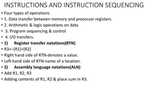 INSTRUCTIONS AND INSTRUCTION SEQUENCING
• Four types of operations
• 1. Data transfer between memory and processor registers.
• 2. Arithmetic & logic operations on data
• 3. Program sequencing & control
• 4. I/O transfers.
• 1) Register transfer notations(RTN)
• R3<–[R1]+[R2]
• Right hand side of RTN-denotes a value.
• Left hand side of RTN-name of a location.
• 2) Assembly language notations(ALN)
• Add R1, R2, R3
• Adding contents of R1, R2 & place sum in R3.
 