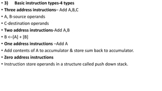 • 3) Basic instruction types-4 types
• Three address instructions– Add A,B,C
• A, B-source operands
• C-destination operands
• Two address instructions-Add A,B
• B <–[A] + [B]
• One address instructions –Add A
• Add contents of A to accumulator & store sum back to accumulator.
• Zero address instructions
• Instruction store operands in a structure called push down stack.
 