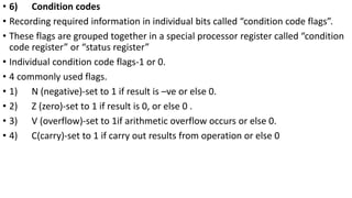 • 6) Condition codes
• Recording required information in individual bits called “condition code flags”.
• These flags are grouped together in a special processor register called “condition
code register” or “status register”
• Individual condition code flags-1 or 0.
• 4 commonly used flags.
• 1) N (negative)-set to 1 if result is –ve or else 0.
• 2) Z (zero)-set to 1 if result is 0, or else 0 .
• 3) V (overflow)-set to 1if arithmetic overflow occurs or else 0.
• 4) C(carry)-set to 1 if carry out results from operation or else 0
 