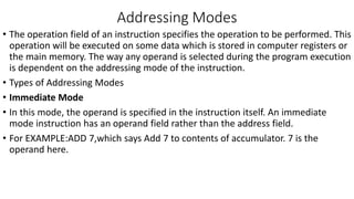 Addressing Modes
• The operation field of an instruction specifies the operation to be performed. This
operation will be executed on some data which is stored in computer registers or
the main memory. The way any operand is selected during the program execution
is dependent on the addressing mode of the instruction.
• Types of Addressing Modes
• Immediate Mode
• In this mode, the operand is specified in the instruction itself. An immediate
mode instruction has an operand field rather than the address field.
• For EXAMPLE:ADD 7,which says Add 7 to contents of accumulator. 7 is the
operand here.
 