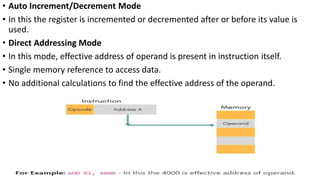 • Auto Increment/Decrement Mode
• In this the register is incremented or decremented after or before its value is
used.
• Direct Addressing Mode
• In this mode, effective address of operand is present in instruction itself.
• Single memory reference to access data.
• No additional calculations to find the effective address of the operand.
 