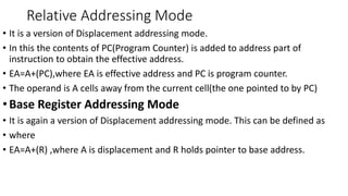 Relative Addressing Mode
• It is a version of Displacement addressing mode.
• In this the contents of PC(Program Counter) is added to address part of
instruction to obtain the effective address.
• EA=A+(PC),where EA is effective address and PC is program counter.
• The operand is A cells away from the current cell(the one pointed to by PC)
•Base Register Addressing Mode
• It is again a version of Displacement addressing mode. This can be defined as
• where
• EA=A+(R) ,where A is displacement and R holds pointer to base address.
 