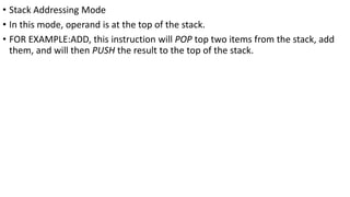 • Stack Addressing Mode
• In this mode, operand is at the top of the stack.
• FOR EXAMPLE:ADD, this instruction will POP top two items from the stack, add
them, and will then PUSH the result to the top of the stack.
 