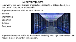 Supercomputers
• a powerful computer that can process large amounts of data and do a great
amount of computation very quickly.
• Supercomputers are used for areas related to:
• Science
• Engineering
• Education
• Defence
• Aerospace
• Supercomputers are useful for applications involving very large databases or that
require a great amount of computation.
 