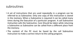 subroutines
• A set of instructions that are used repeatedly in a program can be
referred to as Subroutine. Only one copy of this Instruction is stored
in the memory. When a Subroutine is required it can be called many
times during the Execution of a particular program. A call Subroutine
Instruction calls the Subroutine. Care Should be taken while returning
a Subroutine as Subroutine can be called from a different place from
the memory.
• The content of the PC must be Saved by the call Subroutine
Instruction to make a correct return to the calling program.
 