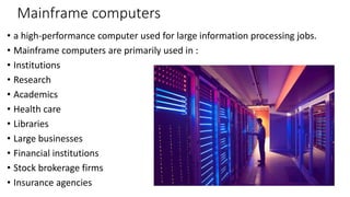 Mainframe computers
• a high-performance computer used for large information processing jobs.
• Mainframe computers are primarily used in :
• Institutions
• Research
• Academics
• Health care
• Libraries
• Large businesses
• Financial institutions
• Stock brokerage firms
• Insurance agencies
 