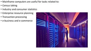 • Mainframe computers are useful for tasks related to:
• Census taking
• Industry and consumer statistics
• Enterprise resource planning
• Transaction processing
• e-business and e-commerce
 