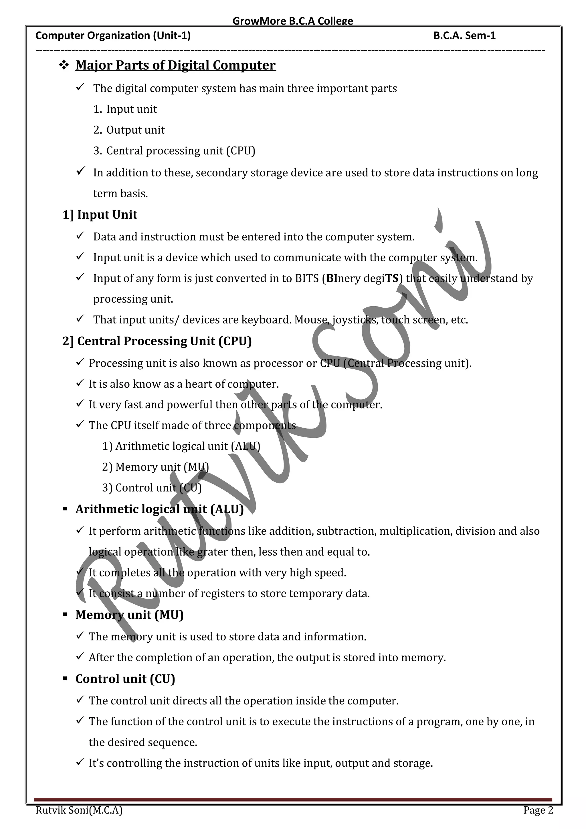 GrowMore B.C.A College
Computer Organization (Unit-1)                                                                                B.C.A. Sem-1
---------------------------------------------------------------------------------------------------------------------------------------------
       Major Parts of Digital Computer
            The digital computer system has main three important parts
               1. Input unit
               2. Output unit
               3. Central processing unit (CPU)
            In addition to these, secondary storage device are used to store data instructions on long
               term basis.
       1] Input Unit
            Data and instruction must be entered into the computer system.
            Input unit is a device which used to communicate with the computer system.
            Input of any form is just converted in to BITS (BInery degiTS) that easily understand by
               processing unit.
            That input units/ devices are keyboard. Mouse, joysticks, touch screen, etc.
       2] Central Processing Unit (CPU)
            Processing unit is also known as processor or CPU (Central Processing unit).
            It is also know as a heart of computer.
            It very fast and powerful then other parts of the computer.
            The CPU itself made of three components
                  1) Arithmetic logical unit (ALU)
                  2) Memory unit (MU)
                  3) Control unit (CU)
        Arithmetic logical unit (ALU)
            It perform arithmetic functions like addition, subtraction, multiplication, division and also
              logical operation like grater then, less then and equal to.
            It completes all the operation with very high speed.
            It consist a number of registers to store temporary data.
        Memory unit (MU)
            The memory unit is used to store data and information.
            After the completion of an operation, the output is stored into memory.
        Control unit (CU)
            The control unit directs all the operation inside the computer.
            The function of the control unit is to execute the instructions of a program, one by one, in
              the desired sequence.
            It’s controlling the instruction of units like input, output and storage.


Rutvik Soni(M.C.A)                                                                                                                    Page 2
 