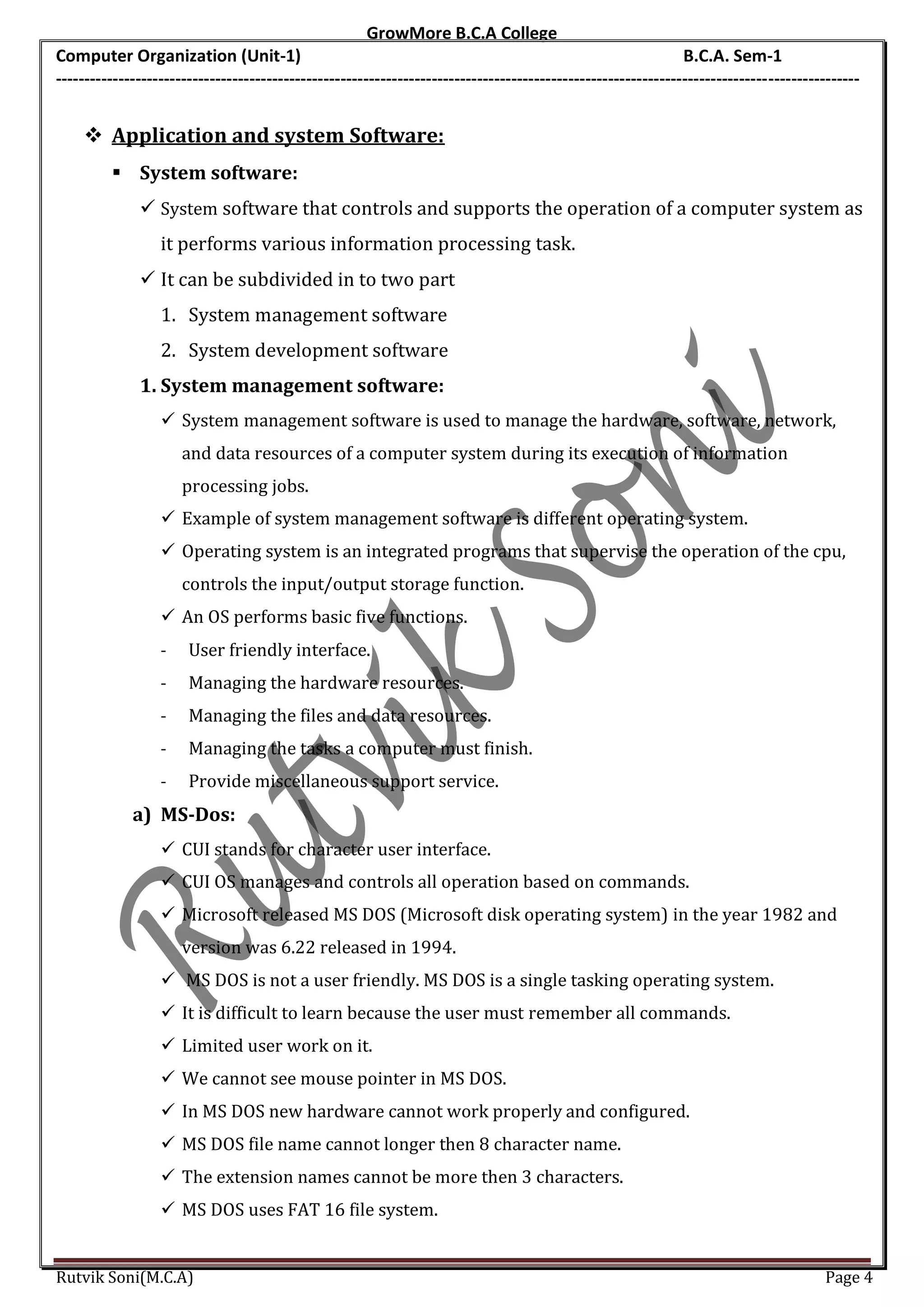 GrowMore B.C.A College
Computer Organization (Unit-1)                                                                                B.C.A. Sem-1
---------------------------------------------------------------------------------------------------------------------------------------------


     Application and system Software:
          System software:
               System software that controls and supports the operation of a computer system as
                  it performs various information processing task.
               It can be subdivided in to two part
                  1. System management software
                  2. System development software
              1. System management software:
                   System management software is used to manage the hardware, software, network,
                      and data resources of a computer system during its execution of information
                      processing jobs.
                   Example of system management software is different operating system.
                   Operating system is an integrated programs that supervise the operation of the cpu,
                      controls the input/output storage function.
                   An OS performs basic five functions.
                  -    User friendly interface.
                  -    Managing the hardware resources.
                  -    Managing the files and data resources.
                  -    Managing the tasks a computer must finish.
                  -    Provide miscellaneous support service.
             a) MS-Dos:
                   CUI stands for character user interface.
                   CUI OS manages and controls all operation based on commands.
                   Microsoft released MS DOS (Microsoft disk operating system) in the year 1982 and
                      version was 6.22 released in 1994.
                   MS DOS is not a user friendly. MS DOS is a single tasking operating system.
                   It is difficult to learn because the user must remember all commands.
                   Limited user work on it.
                   We cannot see mouse pointer in MS DOS.
                   In MS DOS new hardware cannot work properly and configured.
                   MS DOS file name cannot longer then 8 character name.
                   The extension names cannot be more then 3 characters.
                   MS DOS uses FAT 16 file system.


Rutvik Soni(M.C.A)                                                                                                                    Page 4
 