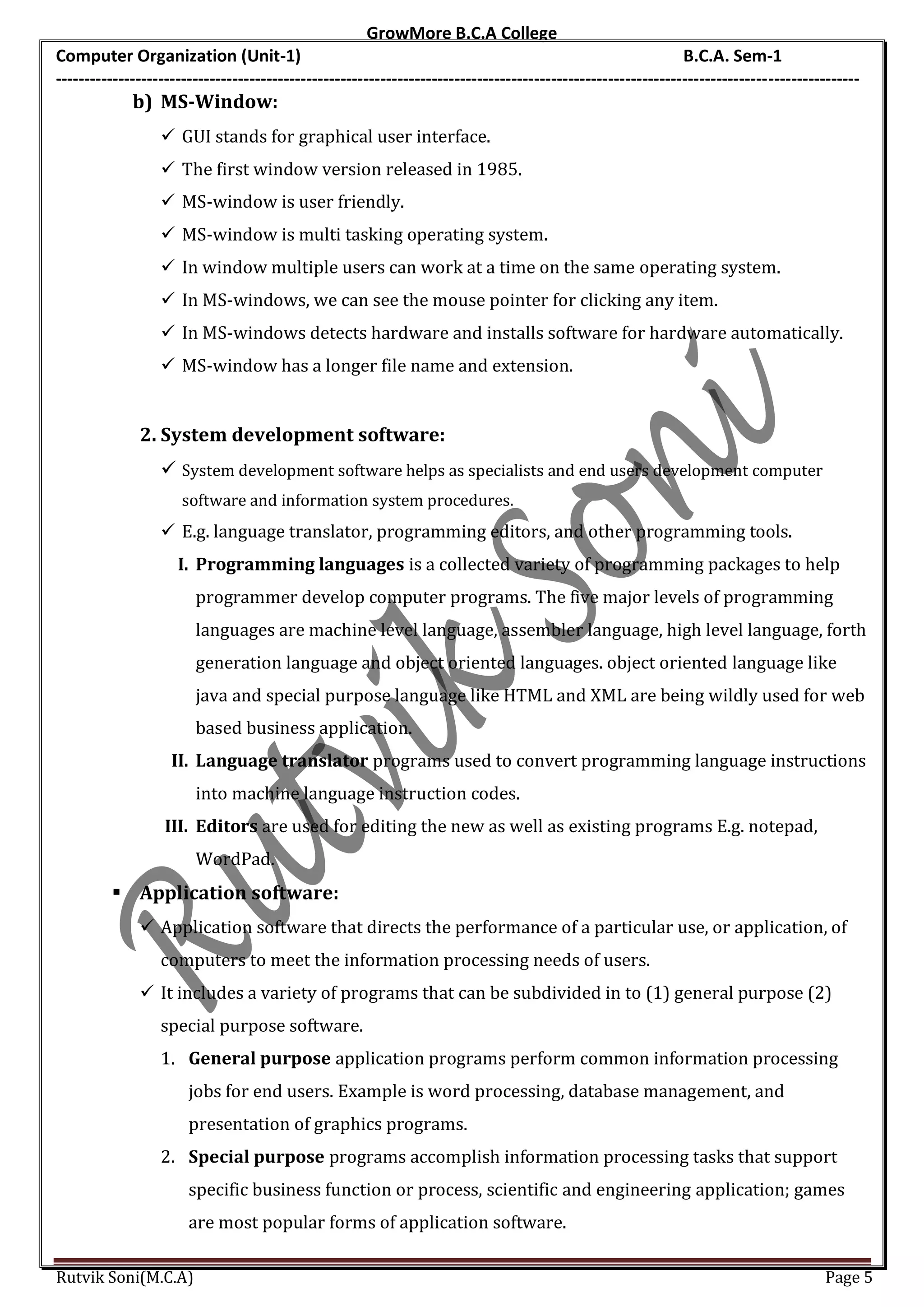 GrowMore B.C.A College
Computer Organization (Unit-1)                                                                                B.C.A. Sem-1
---------------------------------------------------------------------------------------------------------------------------------------------
             b) MS-Window:
                   GUI stands for graphical user interface.
                   The first window version released in 1985.
                   MS-window is user friendly.
                   MS-window is multi tasking operating system.
                   In window multiple users can work at a time on the same operating system.
                   In MS-windows, we can see the mouse pointer for clicking any item.
                   In MS-windows detects hardware and installs software for hardware automatically.
                   MS-window has a longer file name and extension.


              2. System development software:
                   System development software helps as specialists and end users development computer
                      software and information system procedures.
                   E.g. language translator, programming editors, and other programming tools.
                     I. Programming languages is a collected variety of programming packages to help
                        programmer develop computer programs. The five major levels of programming
                        languages are machine level language, assembler language, high level language, forth
                        generation language and object oriented languages. object oriented language like
                        java and special purpose language like HTML and XML are being wildly used for web
                        based business application.
                    II. Language translator programs used to convert programming language instructions
                        into machine language instruction codes.
                   III. Editors are used for editing the new as well as existing programs E.g. notepad,
                        WordPad.
          Application software:
               Application software that directs the performance of a particular use, or application, of
                  computers to meet the information processing needs of users.
               It includes a variety of programs that can be subdivided in to (1) general purpose (2)
                  special purpose software.
                  1. General purpose application programs perform common information processing
                       jobs for end users. Example is word processing, database management, and
                       presentation of graphics programs.
                  2. Special purpose programs accomplish information processing tasks that support
                       specific business function or process, scientific and engineering application; games
                       are most popular forms of application software.

Rutvik Soni(M.C.A)                                                                                                                    Page 5
 