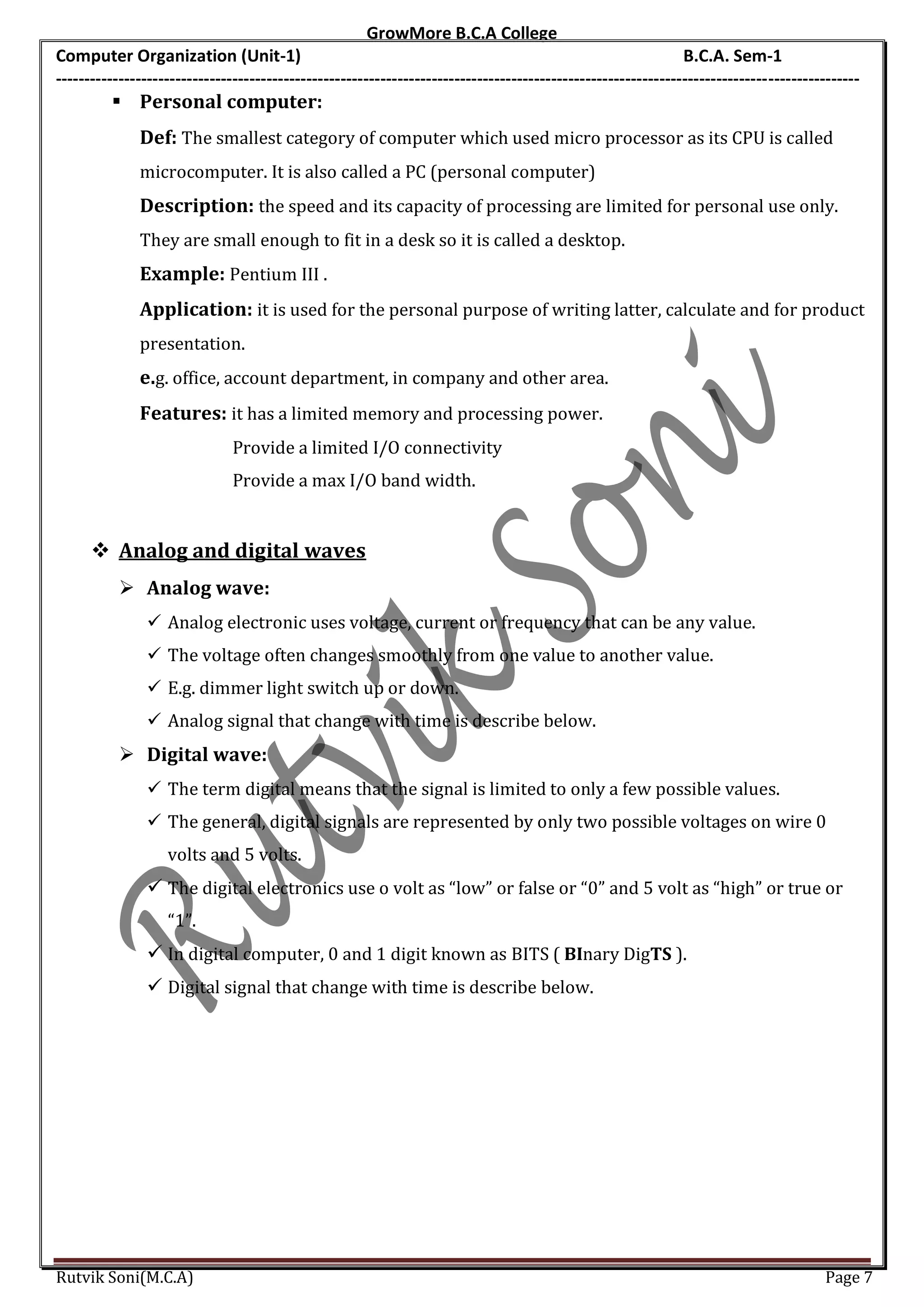 GrowMore B.C.A College
Computer Organization (Unit-1)                                                                                B.C.A. Sem-1
---------------------------------------------------------------------------------------------------------------------------------------------
          Personal computer:
              Def: The smallest category of computer which used micro processor as its CPU is called
              microcomputer. It is also called a PC (personal computer)
              Description: the speed and its capacity of processing are limited for personal use only.
              They are small enough to fit in a desk so it is called a desktop.
              Example: Pentium III .
              Application: it is used for the personal purpose of writing latter, calculate and for product
              presentation.
              e.g. office, account department, in company and other area.
              Features: it has a limited memory and processing power.
                              Provide a limited I/O connectivity
                              Provide a max I/O band width.


       Analog and digital waves
            Analog wave:
                Analog electronic uses voltage, current or frequency that can be any value.
                The voltage often changes smoothly from one value to another value.
                E.g. dimmer light switch up or down.
                Analog signal that change with time is describe below.
            Digital wave:
                The term digital means that the signal is limited to only a few possible values.
                The general, digital signals are represented by only two possible voltages on wire 0
                   volts and 5 volts.
                The digital electronics use o volt as “low” or false or “0” and 5 volt as “high” or true or
                   “1”.
                In digital computer, 0 and 1 digit known as BITS ( BInary DigTS ).
                Digital signal that change with time is describe below.




Rutvik Soni(M.C.A)                                                                                                                    Page 7
 