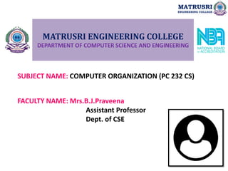 MATRUSRI ENGINEERING COLLEGE
DEPARTMENT OF COMPUTER SCIENCE AND ENGINEERING
SUBJECT NAME: COMPUTER ORGANIZATION (PC 232 CS)
FACULTY NAME: Mrs.B.J.Praveena
Assistant Professor
Dept. of CSE
MATRUSRI
ENGINEERING COLLEGE
 