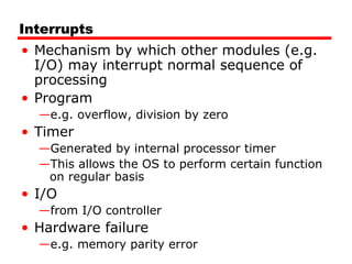 Interrupts Mechanism by which other modules (e.g. I/O) may interrupt normal sequence of processing Program e.g. overflow, division by zero Timer Generated by internal processor timer This allows the OS to perform certain function on regular basis I/O from I/O controller Hardware failure e.g. memory parity error 
