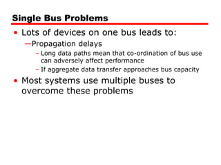 Single Bus Problems Lots of devices on one bus leads to: Propagation delays Long data paths mean that co-ordination of bus use can adversely affect performance If aggregate data transfer approaches bus capacity Most systems use multiple buses to overcome these problems 