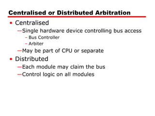 Centralised or Distributed Arbitration Centralised Single hardware device controlling bus access Bus Controller Arbiter May be part of CPU or separate Distributed Each module may claim the bus Control logic on all modules 